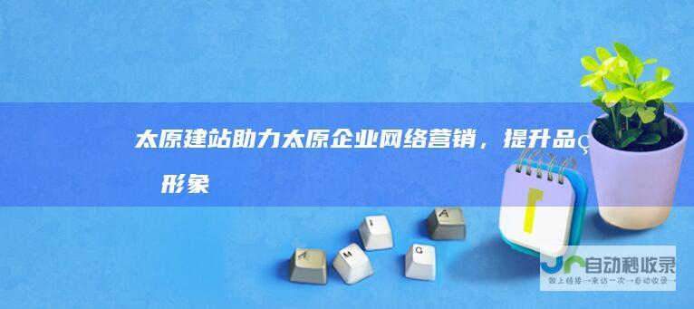太原建站：助力太原企业网络营销，提升品牌形象和市场竞争力